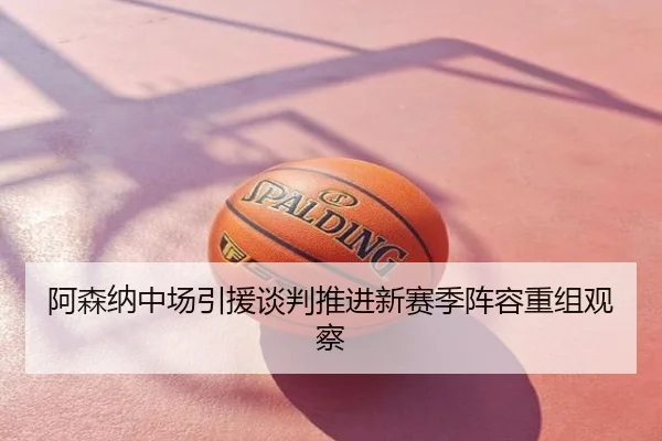 阿森纳中场引援谈判推进新赛季阵容重组观察