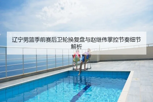 辽宁男篮季前赛后卫轮换复盘与赵继伟掌控节奏细节解析